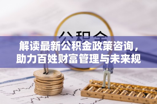 齐河解读最新公积金政策咨询，助力百姓财富管理与未来规划