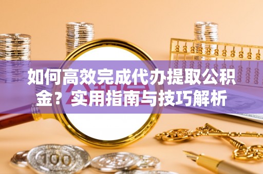 齐河如何高效完成代办提取公积金？实用指南与技巧解析