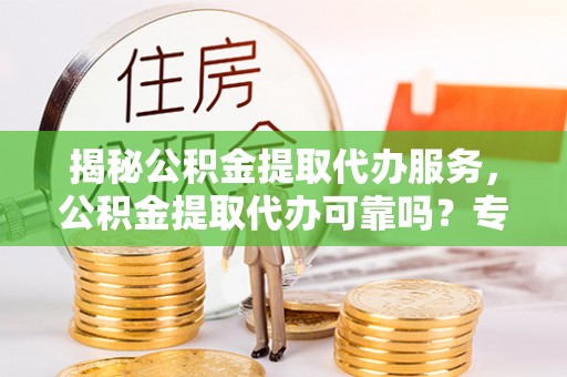 齐河揭秘公积金提取代办服务，公积金提取代办可靠吗？专业解析与实用指南