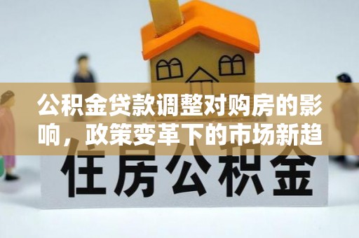 齐河公积金贷款调整对购房的影响，政策变革下的市场新趋势