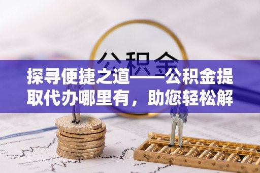 齐河探寻便捷之道——公积金提取代办哪里有，助您轻松解决资金难题