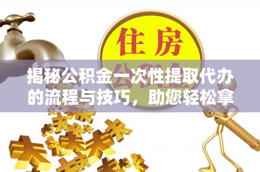 齐河揭秘公积金一次性提取代办的流程与技巧，助您轻松拿钱！