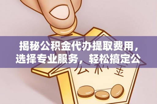 齐河揭秘公积金代办提取费用，选择专业服务，轻松搞定公积金提取