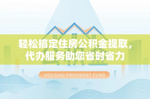 齐河轻松搞定住房公积金提取，代办服务助您省时省力