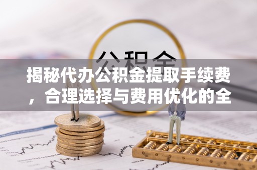 齐河揭秘代办公积金提取手续费，合理选择与费用优化的全面解析