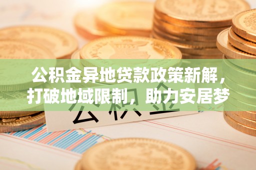 齐河公积金异地贷款政策新解，打破地域限制，助力安居梦想