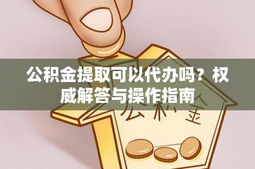 齐河公积金提取可以代办吗？权威解答与操作指南