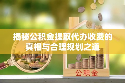 齐河揭秘公积金提取代办收费的真相与合理规划之道
