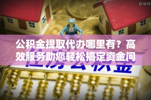 齐河公积金提取代办哪里有？高效服务助您轻松搞定资金问题