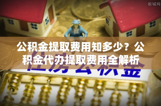 齐河公积金提取费用知多少？公积金代办提取费用全解析