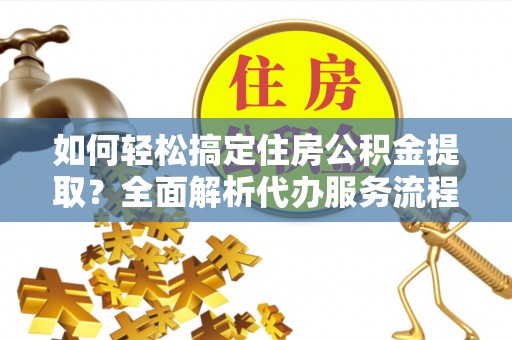 齐河如何轻松搞定住房公积金提取？全面解析代办服务流程与优势