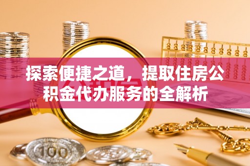 齐河探索便捷之道，提取住房公积金代办服务的全解析
