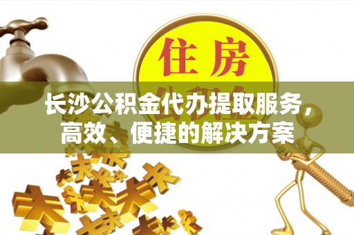 齐河长沙公积金代办提取服务，高效、便捷的解决方案