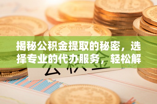 齐河揭秘公积金提取的秘密，选择专业的代办服务，轻松解决你的难题