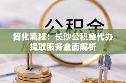 齐河简化流程！长沙公积金代办提取服务全面解析