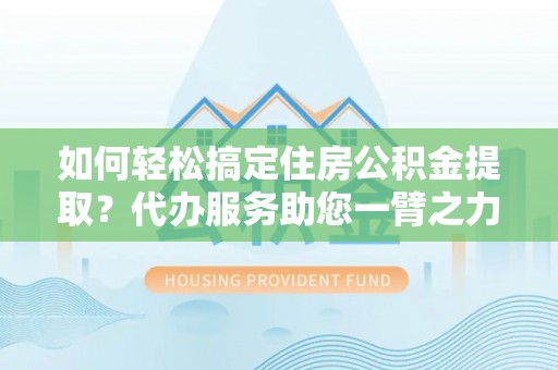 齐河如何轻松搞定住房公积金提取？代办服务助您一臂之力