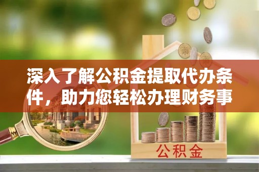 齐河深入了解公积金提取代办条件，助力您轻松办理财务事务