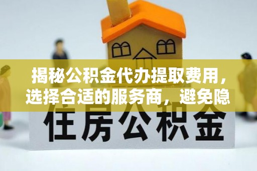 齐河揭秘公积金代办提取费用，选择合适的服务商，避免隐性收费