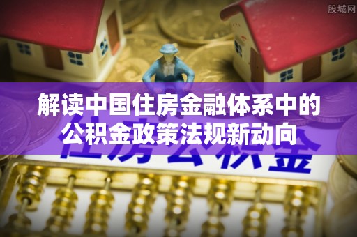 齐河解读中国住房金融体系中的公积金政策法规新动向