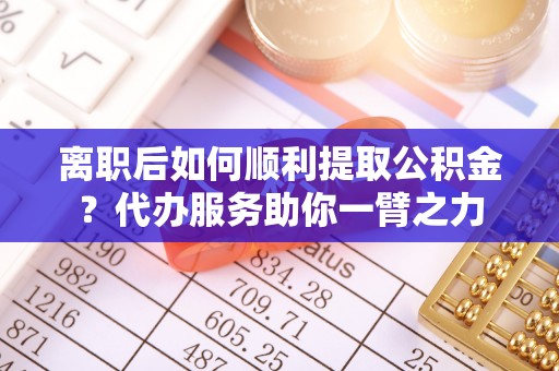 齐河离职后如何顺利提取公积金？代办服务助你一臂之力