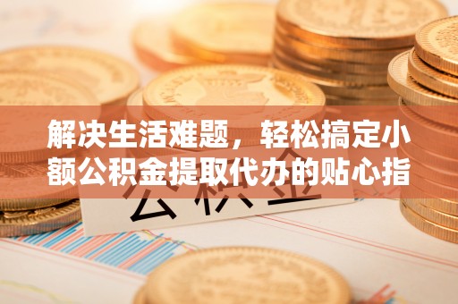 齐河解决生活难题，轻松搞定小额公积金提取代办的贴心指南