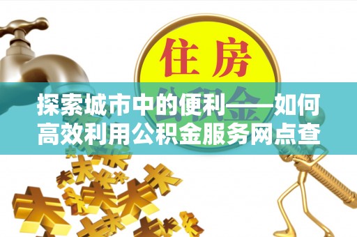 齐河探索城市中的便利——如何高效利用公积金服务网点查询功能