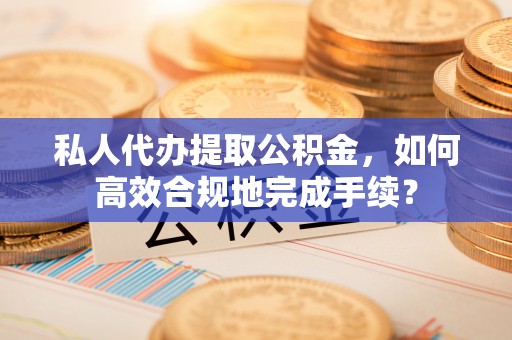 齐河私人代办提取公积金，如何高效合规地完成手续？