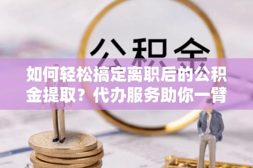 齐河如何轻松搞定离职后的公积金提取？代办服务助你一臂之力