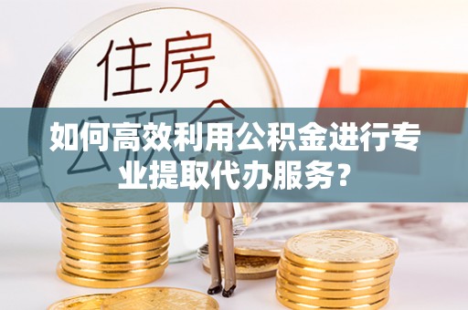 齐河如何高效利用公积金进行专业提取代办服务？