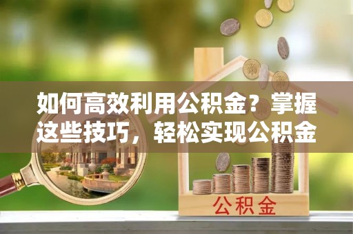 齐河如何高效利用公积金？掌握这些技巧，轻松实现公积金代办提取