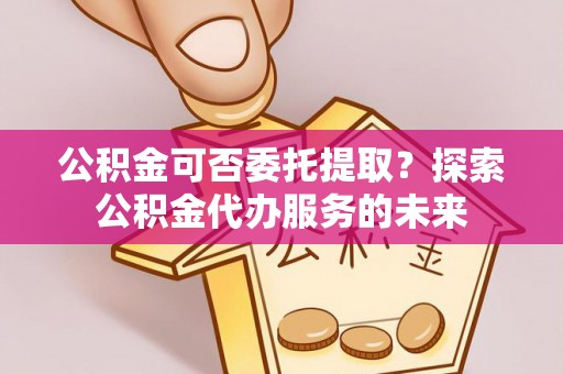 齐河公积金可否委托提取？探索公积金代办服务的未来