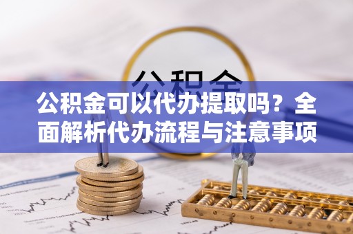齐河公积金可以代办提取吗？全面解析代办流程与注意事项